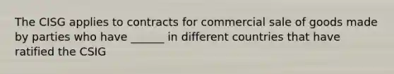 The CISG applies to contracts for commercial sale of goods made by parties who have ______ in different countries that have ratified the CSIG