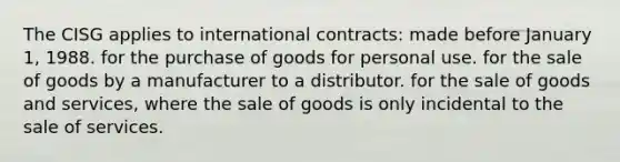 The CISG applies to international contracts: made before January 1, 1988. for the purchase of goods for personal use. for the sale of goods by a manufacturer to a distributor. for the sale of goods and services, where the sale of goods is only incidental to the sale of services.