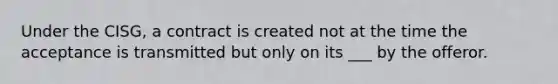 Under the CISG, a contract is created not at the time the acceptance is transmitted but only on its ___ by the offeror.