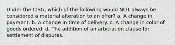 Under the CISG, which of the following would NOT always be considered a material alteration to an offer? a. A change in payment. b. A change in time of delivery. c. A change in color of goods ordered. d. The addition of an arbitration clause for settlement of disputes.