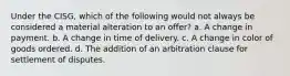 Under the CISG, which of the following would not always be considered a material alteration to an offer? a. A change in payment. b. A change in time of delivery. c. A change in color of goods ordered. d. The addition of an arbitration clause for settlement of disputes.