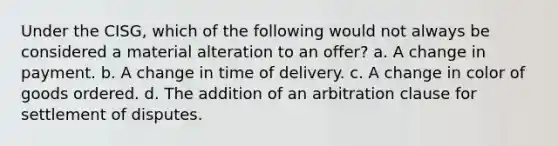 Under the CISG, which of the following would not always be considered a material alteration to an offer? a. A change in payment. b. A change in time of delivery. c. A change in color of goods ordered. d. The addition of an arbitration clause for settlement of disputes.