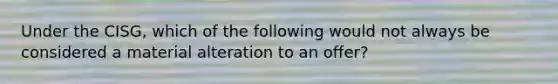 Under the CISG, which of the following would not always be considered a material alteration to an offer?