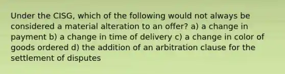 Under the CISG, which of the following would not always be considered a material alteration to an offer? a) a change in payment b) a change in time of delivery c) a change in color of goods ordered d) the addition of an arbitration clause for the settlement of disputes