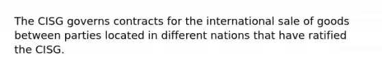 The CISG governs contracts for the international sale of goods between parties located in different nations that have ratified the CISG.