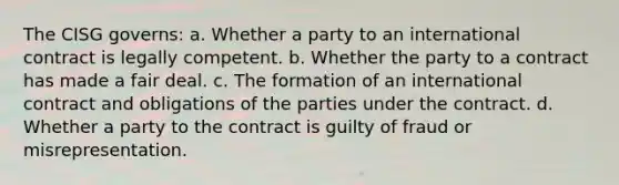 The CISG governs: a. Whether a party to an international contract is legally competent. b. Whether the party to a contract has made a fair deal. c. The formation of an international contract and obligations of the parties under the contract. d. Whether a party to the contract is guilty of fraud or misrepresentation.