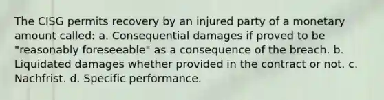 The CISG permits recovery by an injured party of a monetary amount called: a. Consequential damages if proved to be "reasonably foreseeable" as a consequence of the breach. b. Liquidated damages whether provided in the contract or not. c. Nachfrist. d. Specific performance.