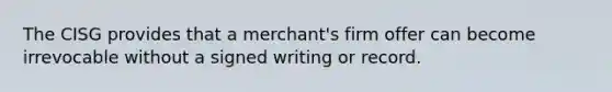 The CISG provides that a merchant's firm offer can become irrevocable without a signed writing or record.