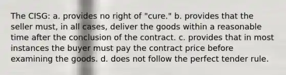 The CISG: a. provides no right of "cure." b. provides that the seller must, in all cases, deliver the goods within a reasonable time after the conclusion of the contract. c. provides that in most instances the buyer must pay the contract price before examining the goods. d. does not follow the perfect tender rule.