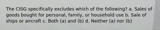 The CISG specifically excludes which of the following? a. Sales of goods bought for personal, family, or household use b. Sale of ships or aircraft c. Both (a) and (b) d. Neither (a) nor (b)