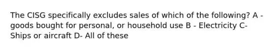 The CISG specifically excludes sales of which of the following? A - goods bought for personal, or household use B - Electricity C- Ships or aircraft D- All of these