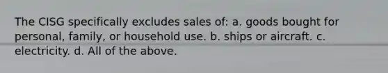 The CISG specifically excludes sales of: a. goods bought for personal, family, or household use. b. ships or aircraft. c. electricity. d. All of the above.