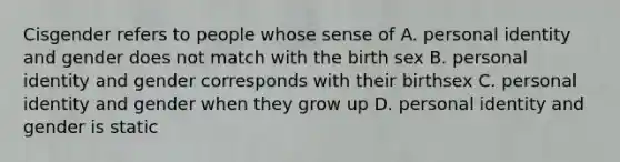 Cisgender refers to people whose sense of A. personal identity and gender does not match with the birth sex B. personal identity and gender corresponds with their birthsex C. personal identity and gender when they grow up D. personal identity and gender is static