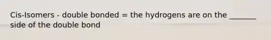 Cis-Isomers - double bonded = the hydrogens are on the _______ side of the double bond