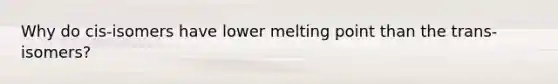 Why do cis-isomers have lower melting point than the trans-isomers?