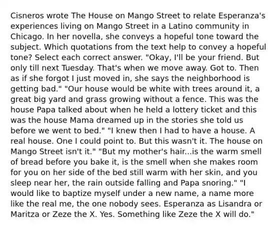 Cisneros wrote The House on Mango Street to relate Esperanza's experiences living on Mango Street in a Latino community in Chicago. In her novella, she conveys a hopeful tone toward the subject. Which quotations from the text help to convey a hopeful tone? Select each correct answer. "Okay, I'll be your friend. But only till next Tuesday. That's when we move away. Got to. Then as if she forgot I just moved in, she says the neighborhood is getting bad." "Our house would be white with trees around it, a great big yard and grass growing without a fence. This was the house Papa talked about when he held a lottery ticket and this was the house Mama dreamed up in the stories she told us before we went to bed." "I knew then I had to have a house. A real house. One I could point to. But this wasn't it. The house on Mango Street isn't it." "But my mother's hair...is the warm smell of bread before you bake it, is the smell when she makes room for you on her side of the bed still warm with her skin, and you sleep near her, the rain outside falling and Papa snoring." "I would like to baptize myself under a new name, a name more like the real me, the one nobody sees. Esperanza as Lisandra or Maritza or Zeze the X. Yes. Something like Zeze the X will do."