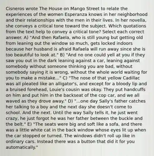 Cisneros wrote The House on Mango Street to relate the experiences of the women Esperanza knows in her neighborhood and their relationships with the men in their lives. In her novella, she conveys a critical tone toward the subject. Which quotations from the text help to convey a critical tone? Select each correct answer. A) "And then Rafaela, who is still young but getting old from leaning out the window so much, gets locked indoors because her husband is afraid Rafaela will run away since she is too beautiful to look at." B) "And no one could yell at you if they saw you out in the dark leaning against a car, leaning against somebody without someone thinking you are bad, without somebody saying it is wrong, without the whole world waiting for you to make a mistake..." C) "The nose of that yellow Cadillac was all pleated like an alligator's, and except for a bloody lip and a bruised forehead, Louie's cousin was okay. They put handcuffs on him and put him in the backseat of the cop car, and we all waved as they drove away." D) "...one day Sally's father catches her talking to a boy and the next day she doesn't come to school. And the next. Until the way Sally tells it, he just went crazy, he just forgot he was her father between the buckle and the belt." E) "The seats were big and soft like a sofa, and there was a little white cat in the back window whose eyes lit up when the car stopped or turned. The windows didn't roll up like in ordinary cars. Instead there was a button that did it for you automatically."