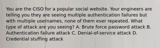 You are the CISO for a popular social website. Your engineers are telling you they are seeing multiple authentication failures but with multiple usernames, none of them ever repeated. What type of attack are you seeing? A. Brute force password attack B. Authentication failure attack C. Denial-of-service attack D. Credential stuffing attack