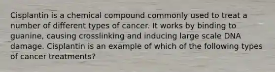 Cisplantin is a chemical compound commonly used to treat a number of different types of cancer. It works by binding to guanine, causing crosslinking and inducing large scale DNA damage. Cisplantin is an example of which of the following types of cancer treatments?