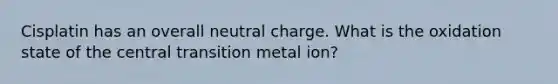 Cisplatin has an overall neutral charge. What is the oxidation state of the central transition metal ion?