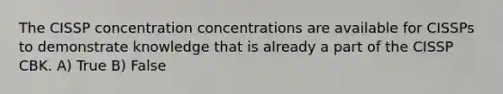 The CISSP concentration concentrations are available for CISSPs to demonstrate knowledge that is already a part of the CISSP CBK. A) True B) False