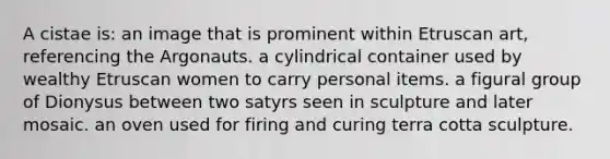 A cistae is: an image that is prominent within Etruscan art, referencing the Argonauts. a cylindrical container used by wealthy Etruscan women to carry personal items. a figural group of Dionysus between two satyrs seen in sculpture and later mosaic. an oven used for firing and curing terra cotta sculpture.