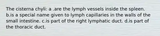 The cisterna chyli: a .are the lymph vessels inside the spleen. b.is a special name given to lymph capillaries in the walls of <a href='https://www.questionai.com/knowledge/kt623fh5xn-the-small-intestine' class='anchor-knowledge'>the small intestine</a>. c.is part of the right lymphatic duct. d.is part of the thoracic duct.