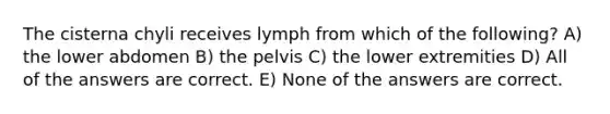 The cisterna chyli receives lymph from which of the following? A) the lower abdomen B) the pelvis C) the lower extremities D) All of the answers are correct. E) None of the answers are correct.