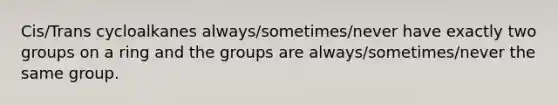 Cis/Trans cycloalkanes always/sometimes/never have exactly two groups on a ring and the groups are always/sometimes/never the same group.