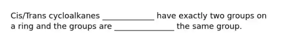 Cis/Trans cycloalkanes _____________ have exactly two groups on a ring and the groups are _______________ the same group.
