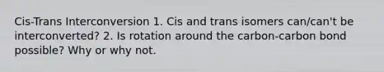 Cis-Trans Interconversion 1. Cis and trans isomers can/can't be interconverted? 2. Is rotation around the carbon-carbon bond possible? Why or why not.