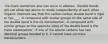 -Cis-trans isomerism also can occur in alkenes. -Double bonds will not allow two atoms to rotate independently of each other. -Organic chemists say that the carbon-carbon double bond is rigid or has ___. -A compound with similar groups on the same side of the double bond is the cis stereoisomer. -A compound with similar groups on the opposite sides of the double bond is the trans stereoisomer. -If one of the alkene carbons has two identical groups bonded to it, it cannot have cis-trans stereoisomers.