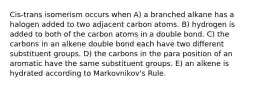 Cis-trans isomerism occurs when A) a branched alkane has a halogen added to two adjacent carbon atoms. B) hydrogen is added to both of the carbon atoms in a double bond. C) the carbons in an alkene double bond each have two different substituent groups. D) the carbons in the para position of an aromatic have the same substituent groups. E) an alkene is hydrated according to Markovnikov's Rule.