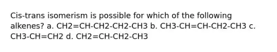 Cis-trans isomerism is possible for which of the following alkenes? a. CH2=CH-CH2-CH2-CH3 b. CH3-CH=CH-CH2-CH3 c. CH3-CH=CH2 d. CH2=CH-CH2-CH3