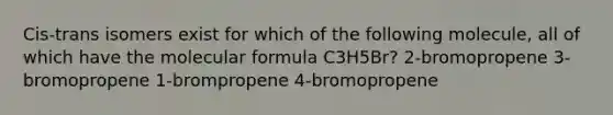 Cis-trans isomers exist for which of the following molecule, all of which have the molecular formula C3H5Br? 2-bromopropene 3-bromopropene 1-brompropene 4-bromopropene