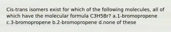 Cis-trans isomers exist for which of the following molecules, all of which have the molecular formula C3H5Br? a.1-bromopropene c.3-bromopropene b.2-bromopropene d.none of these