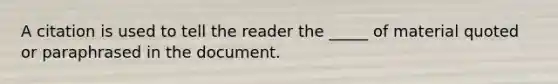 A citation is used to tell the reader the _____ of material quoted or paraphrased in the document.