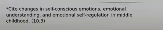 *Cite changes in self-conscious emotions, emotional understanding, and emotional self-regulation in middle childhood. (10.3)