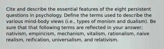 Cite and describe the essential features of the eight persistent questions in psychology. Define the terms used to describe the various mind-body views (i.e., types of monism and dualism). Be sure that that following terms are reflected in your answer; nativism, empiricism, mechanism, vitalism, rationalism, naive realism, reification, universalism, and relativism.