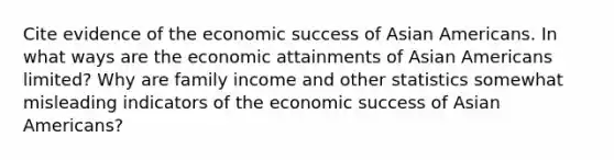 Cite evidence of the economic success of Asian Americans. In what ways are the economic attainments of Asian Americans limited? Why are family income and other statistics somewhat misleading indicators of the economic success of Asian Americans?