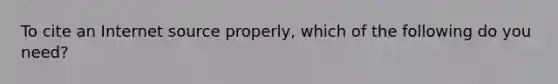 To cite an Internet source properly, which of the following do you need?