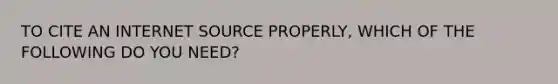 TO CITE AN INTERNET SOURCE PROPERLY, WHICH OF THE FOLLOWING DO YOU NEED?