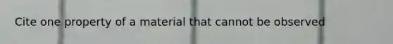 Cite one property of a material that cannot be observed