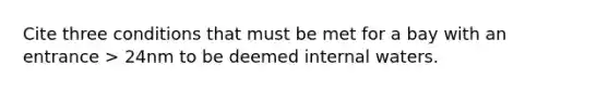 Cite three conditions that must be met for a bay with an entrance > 24nm to be deemed internal waters.