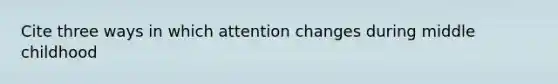 Cite three ways in which attention changes during middle childhood