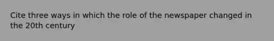 Cite three ways in which the role of the newspaper changed in the 20th century