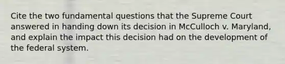 Cite the two fundamental questions that the Supreme Court answered in handing down its decision in McCulloch v. Maryland, and explain the impact this decision had on the development of the federal system.