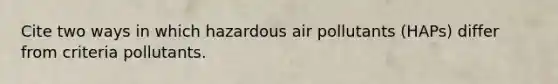 Cite two ways in which hazardous air pollutants (HAPs) differ from criteria pollutants.