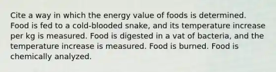 Cite a way in which the energy value of foods is determined. Food is fed to a cold-blooded snake, and its temperature increase per kg is measured. Food is digested in a vat of bacteria, and the temperature increase is measured. Food is burned. Food is chemically analyzed.