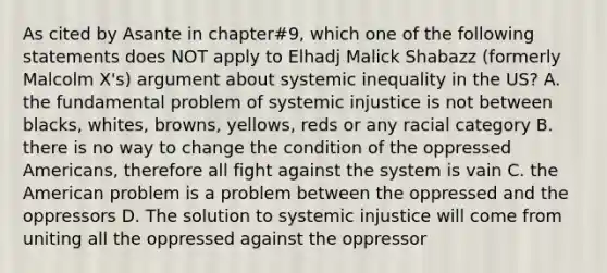 As cited by Asante in chapter#9, which one of the following statements does NOT apply to Elhadj Malick Shabazz (formerly Malcolm X's) argument about systemic inequality in the US? A. the fundamental problem of systemic injustice is not between blacks, whites, browns, yellows, reds or any racial category B. there is no way to change the condition of the oppressed Americans, therefore all fight against the system is vain C. the American problem is a problem between the oppressed and the oppressors D. The solution to systemic injustice will come from uniting all the oppressed against the oppressor